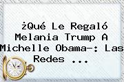 ¿Qué Le Regaló Melania Trump A Michelle Obama?: Las Redes ...