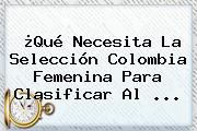 ¿Qué Necesita La Selección Colombia <b>Femenina</b> Para Clasificar Al ...