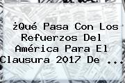 ¿Qué Pasa Con Los Refuerzos Del <b>América</b> Para El Clausura 2017 De ...