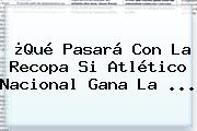 ¿Qué Pasará Con La Recopa Si <b>Atlético Nacional</b> Gana La ...