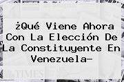 ¿Qué Viene Ahora Con La Elección De La Constituyente En Venezuela?