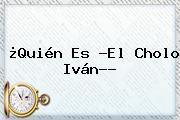 ¿Quién Es ?<b>El Cholo Iván</b>??