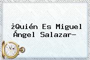 ¿<b>Quién</b> Es Miguel Ángel Salazar?