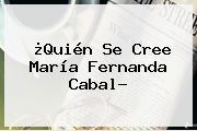 ¿Quién Se Cree <b>María Fernanda Cabal</b>?