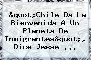 "Chile Da La Bienvenida A Un Planeta De Inmigrantes", Dice <b>Jesse</b> ...