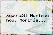 "Si Muriese <b>hoy</b>, Moriría...
