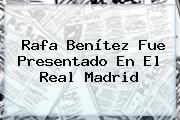 <b>Rafa Benítez</b> Fue Presentado En El Real Madrid
