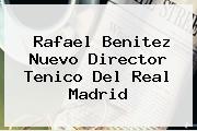 <b>Rafael Benitez</b> Nuevo Director Tenico Del Real Madrid