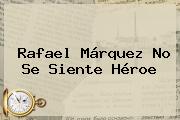 <b>Rafael Márquez</b> No Se Siente Héroe