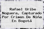 <b>Rafael Uribe Noguera</b>, Capturado Por Crimen De Niña En Bogotá