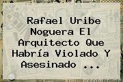 Rafael <b>Uribe Noguera</b> El Arquitecto Que Habría Violado Y Asesinado ...