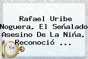 <b>Rafael Uribe Noguera</b>, El Señalado Asesino De La Niña, Reconoció ...