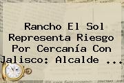 Rancho El <b>Sol</b> Representa Riesgo Por Cercanía Con Jalisco: Alcalde <b>...</b>