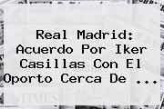 Real Madrid: Acuerdo Por <b>Iker Casillas</b> Con El Oporto Cerca De <b>...</b>