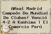 ¡<b>Real Madrid</b> Campeón De Mundial De Clubes! Venció 4-2 A <b>Kashima</b> | El Comercio Perú