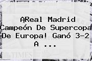 ¡<b>Real Madrid</b> Campeón De Supercopa De Europa! Ganó 3-2 A ...