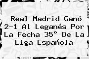 <b>Real Madrid</b> Ganó 2-1 Al <b>Leganés</b> Por La Fecha 35° De La Liga Española