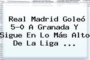<b>Real Madrid</b> Goleó 5-0 A Granada Y Sigue En Lo Más Alto De La Liga ...