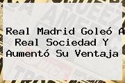 <b>Real Madrid</b> Goleó A Real Sociedad Y Aumentó Su Ventaja