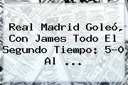 <b>Real Madrid</b> Goleó, Con James Todo El Segundo Tiempo: 5-0 Al ...