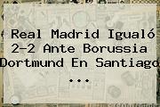 <b>Real Madrid</b> Igualó 2-2 Ante <b>Borussia Dortmund</b> En Santiago ...