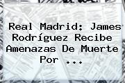 Real Madrid: James Rodríguez Recibe Amenazas De Muerte Por ...