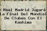 <b>Real Madrid</b> Jugará La Final Del Mundial De Clubes Con El Kashima