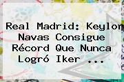 <b>Real Madrid</b>: Keylor Navas Consigue Récord Que Nunca Logró Iker <b>...</b>