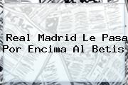 <b>Real Madrid</b> Le Pasa Por Encima Al Betis
