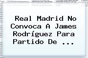 Real Madrid No Convoca A James Rodríguez Para Partido De ...