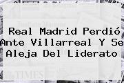 <b>Real Madrid</b> Perdió Ante Villarreal Y Se Aleja Del Liderato