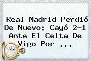 <b>Real Madrid</b> Perdió De Nuevo: Cayó 2-1 Ante El Celta De Vigo Por ...