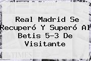 <b>Real Madrid</b> Se Recuperó Y Superó Al Betis 5-3 De Visitante