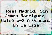 <b>Real Madrid</b>, Sin James Rodríguez, Goleó 5-2 A Osasuna En La Liga