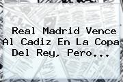 <b>Real Madrid</b> Vence Al <b>Cadiz</b> En La Copa Del Rey, Pero...