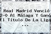 <b>Real Madrid</b> Venció 2-0 Al <b>Málaga</b> Y Ganó El Título De La Liga ...