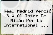 <b>Real Madrid</b> Venció 3-0 Al <b>Inter</b> De Milán Por La International <b>...</b>