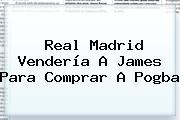 Real Madrid Vendería A James Para Comprar A <b>Pogba</b>