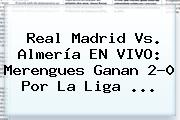 <b>Real Madrid Vs</b>. <b>Almería</b> EN VIVO: Merengues Ganan 2-0 Por La Liga <b>...</b>