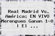 Real Madrid Vs. América: EN VIVO Merengues Ganan 1-0 | El ...