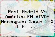 <b>Real Madrid Vs. América</b> EN VIVO: Merengues Ganan 2-0 | El ...