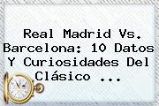 <b>Real Madrid Vs</b>. <b>Barcelona</b>: 10 Datos Y Curiosidades Del Clásico ...