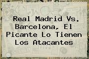 <b>Real Madrid Vs</b>. <b>Barcelona</b>, El Picante Lo Tienen Los Atacantes