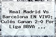 <b>Real Madrid Vs Barcelona</b> EN VIVO: Culés Ganan 2-0 Por Liga BBVA <b>...</b>