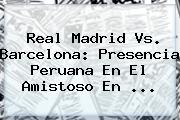 <b>Real Madrid Vs</b>. <b>Barcelona</b>: Presencia Peruana En El Amistoso En ...