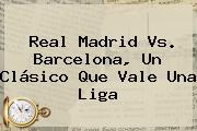 <b>Real Madrid Vs</b>. <b>Barcelona</b>, Un Clásico Que Vale Una Liga