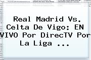 <b>Real Madrid Vs. Celta</b> De Vigo: EN VIVO Por DirecTV Por La Liga <b>...</b>
