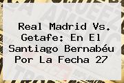 <b>Real Madrid Vs</b>. <b>Getafe</b>: En El Santiago Bernabéu Por La Fecha 27