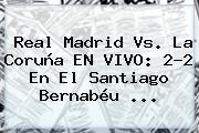 <b>Real Madrid Vs</b>. La <b>Coruña</b> EN VIVO: 2-2 En El Santiago Bernabéu ...