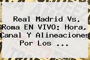 <b>Real Madrid Vs</b>. <b>Roma</b> EN VIVO: Hora, Canal Y Alineaciones Por Los <b>...</b>